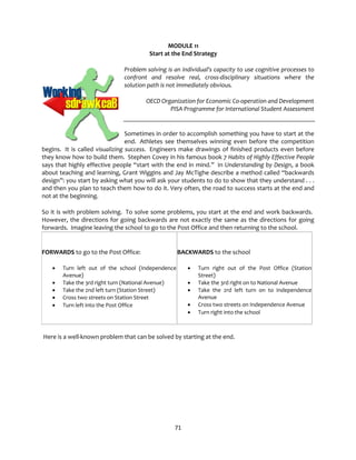 71
MODULE 11
Start at the End Strategy
Problem solving is an individual's capacity to use cognitive processes to
confront and resolve real, cross-disciplinary situations where the
solution path is not immediately obvious.
OECD Organization for Economic Co-operation and Development
PISA Programme for International Student Assessment
Sometimes in order to accomplish something you have to start at the
end. Athletes see themselves winning even before the competition
begins. It is called visualizing success. Engineers make drawings of finished products even before
they know how to build them. Stephen Covey in his famous book 7 Habits of Highly Effective People
says that highly effective people “start with the end in mind.” In Understanding by Design, a book
about teaching and learning, Grant Wiggins and Jay McTighe describe a method called “backwards
design”: you start by asking what you will ask your students to do to show that they understand . . .
and then you plan to teach them how to do it. Very often, the road to success starts at the end and
not at the beginning.
So it is with problem solving. To solve some problems, you start at the end and work backwards.
However, the directions for going backwards are not exactly the same as the directions for going
forwards. Imagine leaving the school to go to the Post Office and then returning to the school.
FORWARDS to go to the Post Office:
• Turn left out of the school (Independence
Avenue)
• Take the 3rd right turn (National Avenue)
• Take the 2nd left turn (Station Street)
• Cross two streets on Station Street
• Turn left into the Post Office
BACKWARDS to the school
• Turn right out of the Post Office (Station
Street)
• Take the 3rd right on to National Avenue
• Take the 2rd left turn on to Independence
Avenue
• Cross two streets on Independence Avenue
• Turn right into the school
Here is a well-known problem that can be solved by starting at the end.
 