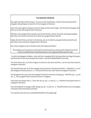 72
THE MANGOES PROBLEM
One night the King could not sleep. He went to the royal kitchen, where he found a bowl full of
mangoes. Being hungry, he took 1/6 of the mangoes in the bowl.
Later that same night, the Queen could not sleep, and she was hungry. She found the mangoes and
took 1/5 of what the King had left in the bowl.
Still later, the youngest Prince awoke, went to the kitchen, and ate 1/4 of the remaining mangoes.
Even later, the second Prince ate 1/3 of what his younger brother had left.
Finally, the third Prince, the heir to the throne, ate 1/2 of what his younger brothers had left, and
then there were only three mangoes left in the bowl.
How many mangoes were in the bowl when the King found them?
This problem and its solution can be found on the Illuminations website of the National Council of
Teachers of Mathematics http://illuminations.nctm.org/LessonDetail.aspx?ID=L264
To solve the Mangoes Problem, start with the 3 mangoes left in the bowl after the King, the Queen,
and the three Princes have all eaten their share—and work BACKWARDS from there.
The third Prince ate 1/2 of the mangoes he found in the bowl and left 3. So he must have found 6
mangoes in the bowl.
The second Prince ate 1/3 of the mangoes that he found in the bowl and left 6. Therefore 6 = 2/3 of
the mangoes he found, and 1/3 = 3. The second Prince must have found 9 mangoes in the bowl.
The youngest Prince ate 1/4 of the mangoes he found in the bowl, leaving 3/4. Therefore 3/4 = 9, and
1/4 = 3. The youngest Prince must have found 12 mangoes.
That means the Queen left 12. Since she ate 1/5, 4/5 = 12 and 1/5 = 3. Therefore the Queen found 15
mangoes in the bowl.
Since the King left 15 mangoes after eating 1/6, 5/6 = 15 and 1/6 = 3. Therefore there were 18 mangoes
in the bowl when the King found them.
You started at the end and worked BACKWARDS to the beginning!
 