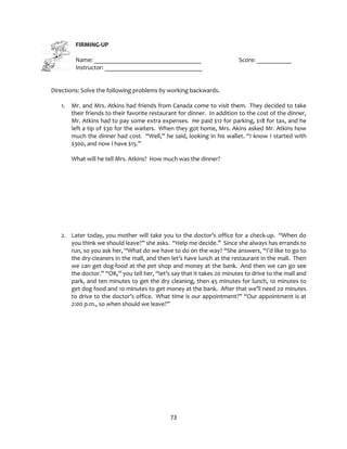 73
FIRMING-UP
Name: __________________________________ Score: ___________
Instructor: _______________________________
Directions: Solve the following problems by working backwards.
1. Mr. and Mrs. Atkins had friends from Canada come to visit them. They decided to take
their friends to their favorite restaurant for dinner. In addition to the cost of the dinner,
Mr. Atkins had to pay some extra expenses. He paid $12 for parking, $18 for tax, and he
left a tip of $30 for the waiters. When they got home, Mrs. Akins asked Mr. Atkins how
much the dinner had cost. “Well,” he said, looking in his wallet. “I know I started with
$300, and now I have $15.”
What will he tell Mrs. Atkins? How much was the dinner?
2. Later today, you mother will take you to the doctor’s office for a check-up. “When do
you think we should leave?” she asks. “Help me decide.” Since she always has errands to
run, so you ask her, “What do we have to do on the way? “She answers, “I’d like to go to
the dry-cleaners in the mall, and then let’s have lunch at the restaurant in the mall. Then
we can get dog-food at the pet shop and money at the bank. And then we can go see
the doctor.” “OK,” you tell her, “let’s say that it takes 20 minutes to drive to the mall and
park, and ten minutes to get the dry cleaning, then 45 minutes for lunch, 10 minutes to
get dog food and 10 minutes to get money at the bank. After that we’ll need 20 minutes
to drive to the doctor’s office. What time is our appointment?” “Our appointment is at
2:00 p.m., so when should we leave?”
 