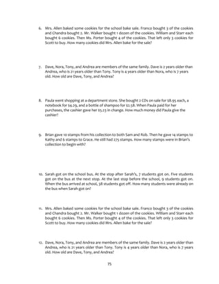 75
6. Mrs. Allen baked some cookies for the school bake sale. Franco bought 3 of the cookies
and Chandra bought 2. Mr. Walker bought 1 dozen of the cookies. William and Starr each
bought 6 cookies. Then Ms. Porter bought 4 of the cookies. That left only 3 cookies for
Scott to buy. How many cookies did Mrs. Allen bake for the sale?
7. Dave, Nora, Tony, and Andrea are members of the same family. Dave is 2 years older than
Andrea, who is 21 years older than Tony. Tony is 4 years older than Nora, who is 7 years
old. How old are Dave, Tony, and Andrea?
8. Paula went shopping at a department store. She bought 2 CDs on sale for $8.95 each, a
notebook for $4.29, and a bottle of shampoo for $2.58. When Paula paid for her
purchases, the cashier gave her $5.23 in change. How much money did Paula give the
cashier?
9. Brian gave 10 stamps from his collection to both Sam and Rob. Then he gave 14 stamps to
Kathy and 6 stamps to Grace. He still had 275 stamps. How many stamps were in Brian’s
collection to begin with?
10. Sarah got on the school bus. At the stop after Sarah’s, 7 students got on. Five students
got on the bus at the next stop. At the last stop before the school, 9 students got on.
When the bus arrived at school, 38 students got off. How many students were already on
the bus when Sarah got on?
11. Mrs. Allen baked some cookies for the school bake sale. Franco bought 3 of the cookies
and Chandra bought 2. Mr. Walker bought 1 dozen of the cookies. William and Starr each
bought 6 cookies. Then Ms. Porter bought 4 of the cookies. That left only 3 cookies for
Scott to buy. How many cookies did Mrs. Allen bake for the sale?
12. Dave, Nora, Tony, and Andrea are members of the same family. Dave is 2 years older than
Andrea, who is 21 years older than Tony. Tony is 4 years older than Nora, who is 7 years
old. How old are Dave, Tony, and Andrea?
 