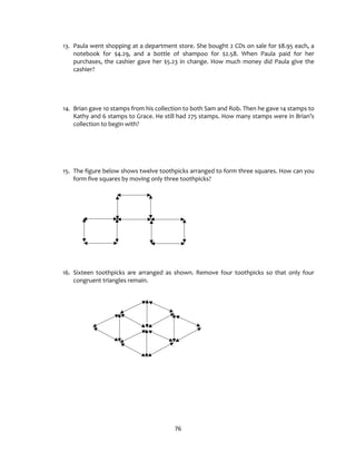 76
13. Paula went shopping at a department store. She bought 2 CDs on sale for $8.95 each, a
notebook for $4.29, and a bottle of shampoo for $2.58. When Paula paid for her
purchases, the cashier gave her $5.23 in change. How much money did Paula give the
cashier?
14. Brian gave 10 stamps from his collection to both Sam and Rob. Then he gave 14 stamps to
Kathy and 6 stamps to Grace. He still had 275 stamps. How many stamps were in Brian’s
collection to begin with?
15. The figure below shows twelve toothpicks arranged to form three squares. How can you
form five squares by moving only three toothpicks?
16. Sixteen toothpicks are arranged as shown. Remove four toothpicks so that only four
congruent triangles remain.
 