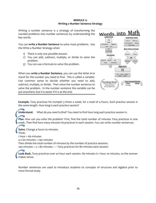 79
MODULE 12
Writing a Number Sentence Strategy
Writing a number sentence is a strategy of transforming the
worded problems into number sentences by understanding the
key words.
You can write a Number Sentence to solve most problems. Use
the Write a Number Strategy when
1) There is only one possible answer.
2) You can add, subtract, multiply, or divide to solve the
problem.
3) You can use a formula to solve the problem.
When you write a Number Sentence, you can use the letter n to
stand for the number you need to find. This is called a variable.
Use common sense to decide whether you need to add,
subtract, multiply, or divide. Then solve the number sentence to
solve the problem. In the number sentence the variable can be
put anywhere, but it is easier if it is at the end.
Example. Tony practices his trumpet 3 times a week, for a total of 4 hours. Each practice session is
the same length. How long is each practice session?
Understand. What do you need to find? You need to find how long each practice session is.
Plan. How can you solve the problem? First, find the total number of minutes Tony practices in one
week. Then find how many minutes he practices in each session. You can write number sentences.
Solve. Change 4 hours to minutes.
Think:
1 hour = 60 minutes
4 x 60 minutes = 240 minutes
Then divide the total number of minutes by the number of practice sessions.
240 minutes ÷ 3 = 80 minutes ------Tony practices for 80 minutes each session.
Look Back. Tony practices over an hour each session. 80 minutes is 1 hour 20 minutes, so the answer
makes sense.
Number sentences are used to introduce students to concepts of structure and algebra prior to
more formal study.
 