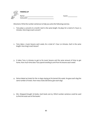 80
FIRMING-UP
Name: __________________________________ Score: ___________
Instructor: _______________________________
Directions: Write the number sentences to help you solve the following exercise.
1. Tony plays 3 concerts in a month. Each is the same length. He plays for a total of 2 hours 15
minutes. How long is each concert?
2. Tony takes 2 music lessons each week, for a total of 1 hour 20 minutes. Each is the same
length. How long is each lesson?
3. It takes Tony 15 minutes to get to his music lessons and the same amount of time to get
home. How much time does Tony spend traveling to and from his lessons each week?
4. Darius baked 40 treats for the 10 dogs staying at his kennel this week. He gave each dog the
same number of treats. How many treats did Darius give each dog?
5. Mrs. Sheppard bought 16 books. Each book cost $5. Which number sentence could be used
to find the total cost of the books?
 