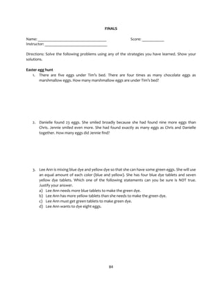 84
FINALS
Name: __________________________________ Score: ___________
Instructor: _______________________________
Directions: Solve the following problems using any of the strategies you have learned. Show your
solutions.
Easter egg hunt
1. There are five eggs under Tim’s bed. There are four times as many chocolate eggs as
marshmallow eggs. How many marshmallow eggs are under Tim’s bed?
2. Danielle found 23 eggs. She smiled broadly because she had found nine more eggs than
Chris. Jennie smiled even more. She had found exactly as many eggs as Chris and Danielle
together. How many eggs did Jennie find?
3. Lee Ann is mixing blue dye and yellow dye so that she can have some green eggs. She will use
an equal amount of each color (blue and yellow). She has four blue dye tablets and seven
yellow dye tablets. Which one of the following statements can you be sure is NOT true.
Justify your answer.
a) Lee Ann needs more blue tablets to make the green dye.
b) Lee Ann has more yellow tablets than she needs to make the green dye.
c) Lee Ann must get green tablets to make green dye.
d) Lee Ann wants to dye eight eggs.
 