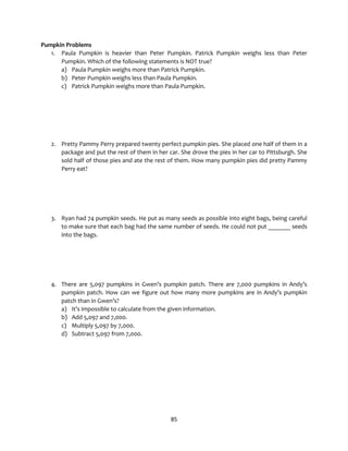 85
Pumpkin Problems
1. Paula Pumpkin is heavier than Peter Pumpkin. Patrick Pumpkin weighs less than Peter
Pumpkin. Which of the following statements is NOT true?
a) Paula Pumpkin weighs more than Patrick Pumpkin.
b) Peter Pumpkin weighs less than Paula Pumpkin.
c) Patrick Pumpkin weighs more than Paula Pumpkin.
2. Pretty Pammy Perry prepared twenty perfect pumpkin pies. She placed one half of them in a
package and put the rest of them in her car. She drove the pies in her car to Pittsburgh. She
sold half of those pies and ate the rest of them. How many pumpkin pies did pretty Pammy
Perry eat?
3. Ryan had 74 pumpkin seeds. He put as many seeds as possible into eight bags, being careful
to make sure that each bag had the same number of seeds. He could not put _______ seeds
into the bags.
4. There are 5,097 pumpkins in Gwen’s pumpkin patch. There are 7,000 pumpkins in Andy’s
pumpkin patch. How can we figure out how many more pumpkins are in Andy’s pumpkin
patch than in Gwen’s?
a) It’s impossible to calculate from the given information.
b) Add 5,097 and 7,000.
c) Multiply 5,097 by 7,000.
d) Subtract 5,097 from 7,000.
 