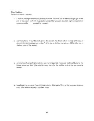 86
Mean Problems
Remember, mean = average.
1. Sandra is playing in a tennis doubles tournament. The rules say that the average age of the
pair of players on each side must be ten years old or younger. Sandra is eight years old. Her
partner must be _____ years old or younger.
2. Juan has played in four baseball games this season. He struck out an average of twice per
game. In the last three games, he didn’t strike out at all. How many times did he strike out in
the first game of the season?
3. Jerome took five spelling tests in the last marking period. He scored 100% in all but one. His
lowest score was 80%. What was his mean score for the spelling tests in the last marking
period?
4. Lucy bought seven pens. Four of the pens cost a dollar each. Three of the pens cost 30 cents
each. What was the average cost of each pen?
 