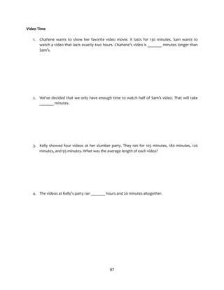 87
Video Time
1. Charlene wants to show her favorite video movie. It lasts for 130 minutes. Sam wants to
watch a video that lasts exactly two hours. Charlene’s video is _______ minutes longer than
Sam’s.
2. We've decided that we only have enough time to watch half of Sam’s video. That will take
_______ minutes.
3. Kelly showed four videos at her slumber party. They ran for 105 minutes, 180 minutes, 120
minutes, and 95 minutes. What was the average length of each video?
4. The videos at Kelly’s party ran _______ hours and 20 minutes altogether.
 