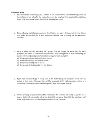 88
Halloween Scene
1. Cassandra Witch was mixing up a cauldron of her favorite brew. She needed 104 ounces of
lemon flavored bat saliva for the recipe. However, she only had three quarts of the delicious
liquid. How much more lemon flavored bat saliva did she need?
2. Diego is buying his Halloween costume. He will either buy a gray dinosaur suit for nine dollars
or a green teacup outfit for $ 14.95. How much will he save by buying the less expensive
costume?
3. Patty is selling the 180 pumpkins she’s grown. She will charge the same price for each
pumpkin. She wants to collect at least 200 dollars from selling them all. How can she figure
out the minimum (least) price she needs to charge for each pumpkin?
a) She should subtract $ 180.00 from $ 200.00.
b) She should multiply 180 times $ 200.00.
c) She should divide $ 200.00 by 180.
d) She should divide 200 dollars by 180 dollars.
4. Ryan used up seven bags of candy corn at his Halloween party last year. There were 15
people at that party. This year, there will be 30 people at his Halloween party. What is a
reasonable estimate of the number of bags he’ll need for this year’s party?
5. Anne is dressing up as a sore throat for Halloween. Her costume will cost $ 43.99. She has a
twenty dollar bill, a ten dollar bill, a five dollar bill, and a one dollar bill. She also has a half
dollar. How much more money does she need to but the costume?
 