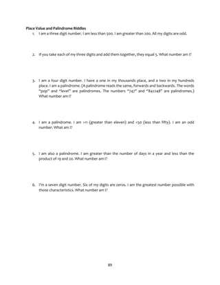 89
Place Value and Palindrome Riddles
1. I am a three digit number. I am less than 500. I am greater than 200. All my digits are odd.
2. If you take each of my three digits and add them together, they equal 5. What number am I?
3. I am a four digit number. I have a one in my thousands place, and a two in my hundreds
place. I am a palindrome. (A palindrome reads the same, forwards and backwards. The words
“pop” and “level” are palindromes. The numbers “747" and “842248" are palindromes.)
What number am I?
4. I am a palindrome. I am >11 (greater than eleven) and <50 (less than fifty). I am an odd
number. What am I?
5. I am also a palindrome. I am greater than the number of days in a year and less than the
product of 19 and 20. What number am I?
6. I’m a seven digit number. Six of my digits are zeros. I am the greatest number possible with
those characteristics. What number am I?
 