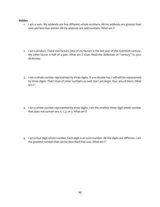 90
Riddles
1. I am a sum. My addends are five different whole numbers. All my addends are greater than
zero and less than eleven. All my addends are odd numbers. What am I?
2. I am a product. I have two factors. One of my factors is the last year of the twentieth century.
My other factor is half of a pair. What am I? Clue: Read the definition of “century” in your
dictionary.
3. I am a whole number represented by three digits. If you double me, I will still be represented
by three digits. That’s true of other numbers as well, but I am larger than any of them. What
am I?
4. I am a whole number represented by three digits. I am the smallest three digit whole number
that does not contain any 0, 1, 2, or 3. What am I?
5. I am a four digit whole number. Each digit is an even number. All the digits are different. I am
the greatest number that can be described that way. What am I?
 