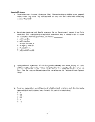 91
Assorted Problems
1. There are thirteen thousand thirty-three thirsty thinkers thinking of drinking seven hundred
seventy-seven salty sodas. They want to drink one salty soda each. How many more salty
sodas do they need?
2. Sometimes stunningly small Stephie strains so she can do seventy-six sweaty sit-up. If she
successfully does that each day in September, she will do a lot of sweaty sit-ups. To figure
out exactly how many sit-ups she’ll do, you need to __________.
a) Add 76 and 12.
b) Add 76 and 30.
c) Multiply 30 times 76.
d) Multiply 31 times 76.
e) Divide 76 by 31.
f) Subtract 30 from 76.
3. Freddy and Frank fry fabulous fish for Friday’s famous fish fry. Last month, Freddy and Frank
faithfully fried flounder for four Fridays. Altogether, they fried 4,544 flounder. On average (as
if they fried the exact number each day), how many flounder did Freddy and Frank fry each
Friday?
4. There was a young lady named Kay who brushed her teeth nine times each day. Her teeth,
they would last, but toothpaste went fast with this many brushings in May:
a) 40
b) 279
c) 270
d) 39
e) 229
 