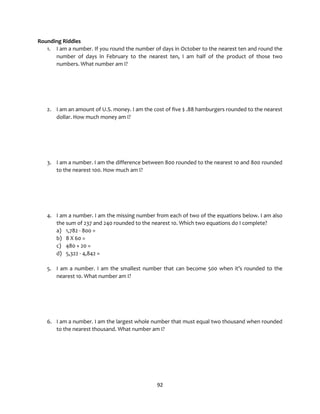 92
Rounding Riddles
1. I am a number. If you round the number of days in October to the nearest ten and round the
number of days in February to the nearest ten, I am half of the product of those two
numbers. What number am I?
2. I am an amount of U.S. money. I am the cost of five $ .88 hamburgers rounded to the nearest
dollar. How much money am I?
3. I am a number. I am the difference between 800 rounded to the nearest 10 and 800 rounded
to the nearest 100. How much am I?
4. I am a number. I am the missing number from each of two of the equations below. I am also
the sum of 237 and 240 rounded to the nearest 10. Which two equations do I complete?
a) 1,782 - 800 =
b) 8 X 60 =
c) 480 + 20 =
d) 5,322 - 4,842 =
5. I am a number. I am the smallest number that can become 500 when it’s rounded to the
nearest 10. What number am I?
6. I am a number. I am the largest whole number that must equal two thousand when rounded
to the nearest thousand. What number am I?
 