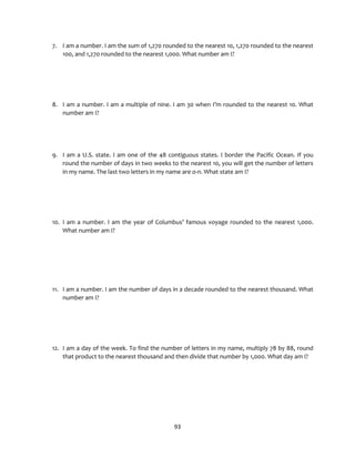 93
7. I am a number. I am the sum of 1,270 rounded to the nearest 10, 1,270 rounded to the nearest
100, and 1,270 rounded to the nearest 1,000. What number am I?
8. I am a number. I am a multiple of nine. I am 30 when I’m rounded to the nearest 10. What
number am I?
9. I am a U.S. state. I am one of the 48 contiguous states. I border the Pacific Ocean. If you
round the number of days in two weeks to the nearest 10, you will get the number of letters
in my name. The last two letters in my name are o-n. What state am I?
10. I am a number. I am the year of Columbus’ famous voyage rounded to the nearest 1,000.
What number am I?
11. I am a number. I am the number of days in a decade rounded to the nearest thousand. What
number am I?
12. I am a day of the week. To find the number of letters in my name, multiply 78 by 88, round
that product to the nearest thousand and then divide that number by 1,000. What day am I?
 