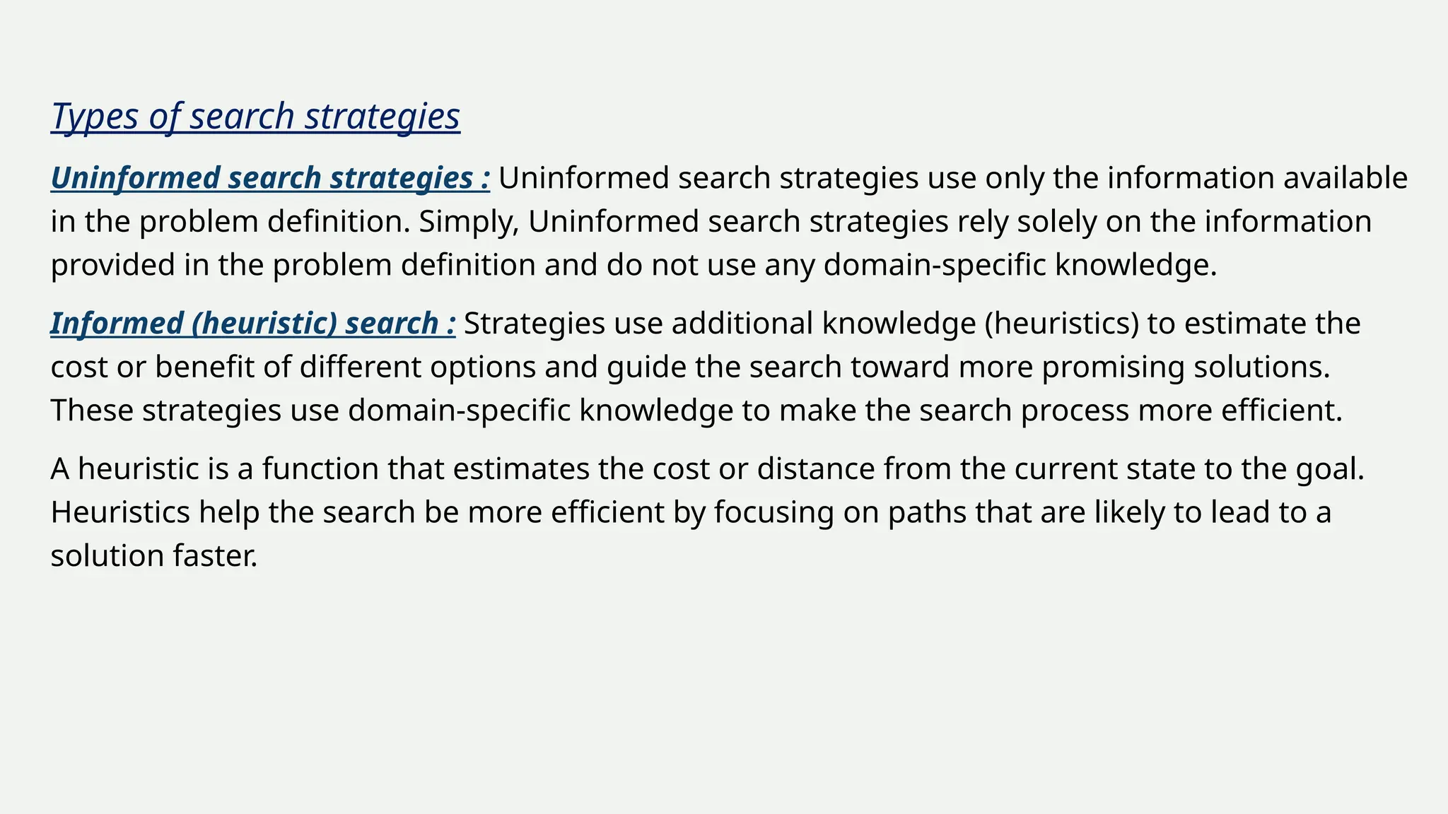 Types of search strategies
Uninformed search strategies : Uninformed search strategies use only the information available
in the problem definition. Simply, Uninformed search strategies rely solely on the information
provided in the problem definition and do not use any domain-specific knowledge.
Informed (heuristic) search : Strategies use additional knowledge (heuristics) to estimate the
cost or benefit of different options and guide the search toward more promising solutions.
These strategies use domain-specific knowledge to make the search process more efficient.
A heuristic is a function that estimates the cost or distance from the current state to the goal.
Heuristics help the search be more efficient by focusing on paths that are likely to lead to a
solution faster.
 