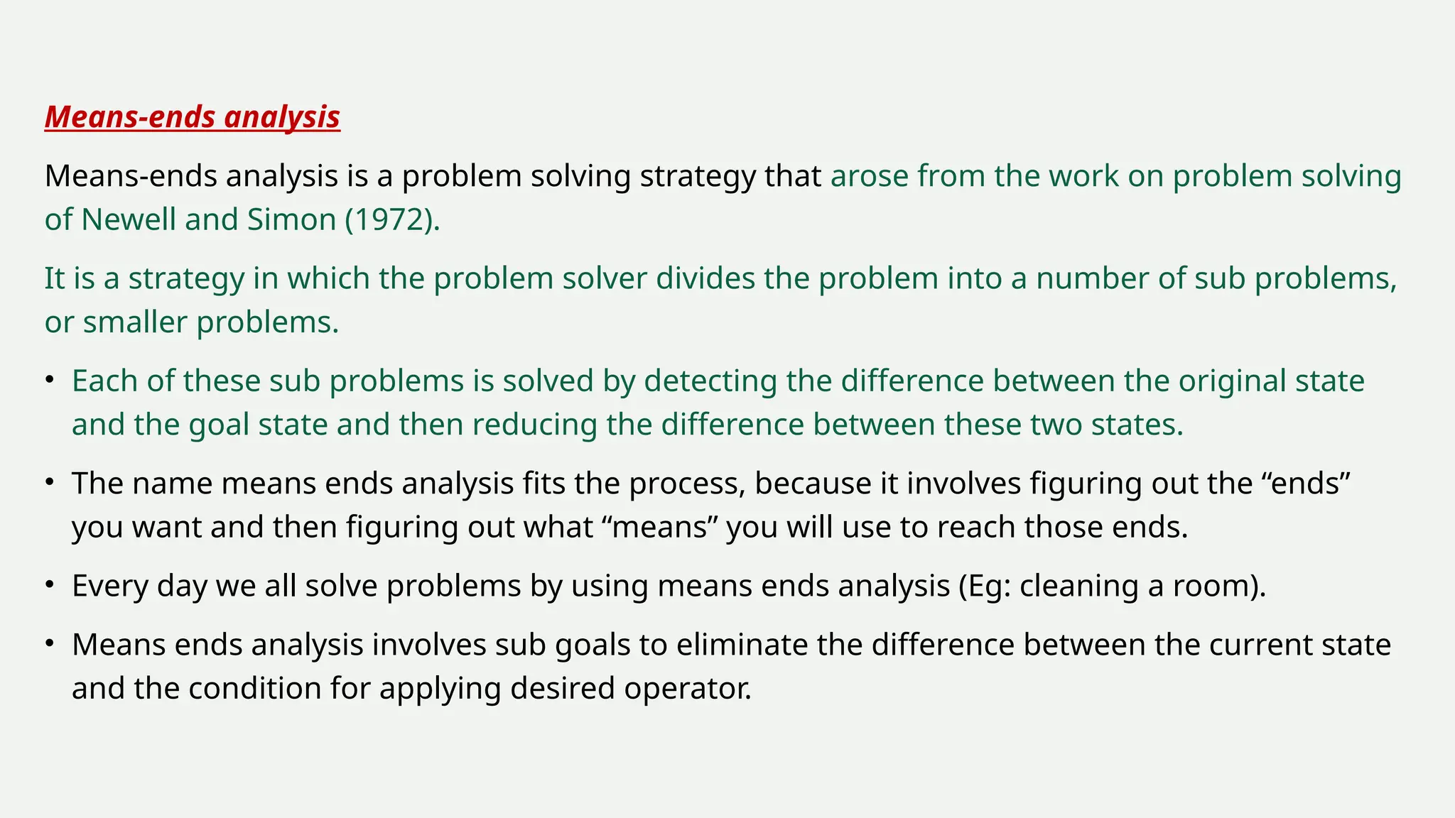Means-ends analysis
Means-ends analysis is a problem solving strategy that arose from the work on problem solving
of Newell and Simon (1972).
It is a strategy in which the problem solver divides the problem into a number of sub problems,
or smaller problems.
• Each of these sub problems is solved by detecting the difference between the original state
and the goal state and then reducing the difference between these two states.
• The name means ends analysis fits the process, because it involves figuring out the “ends”
you want and then figuring out what “means” you will use to reach those ends.
• Every day we all solve problems by using means ends analysis (Eg: cleaning a room).
• Means ends analysis involves sub goals to eliminate the difference between the current state
and the condition for applying desired operator.
 
