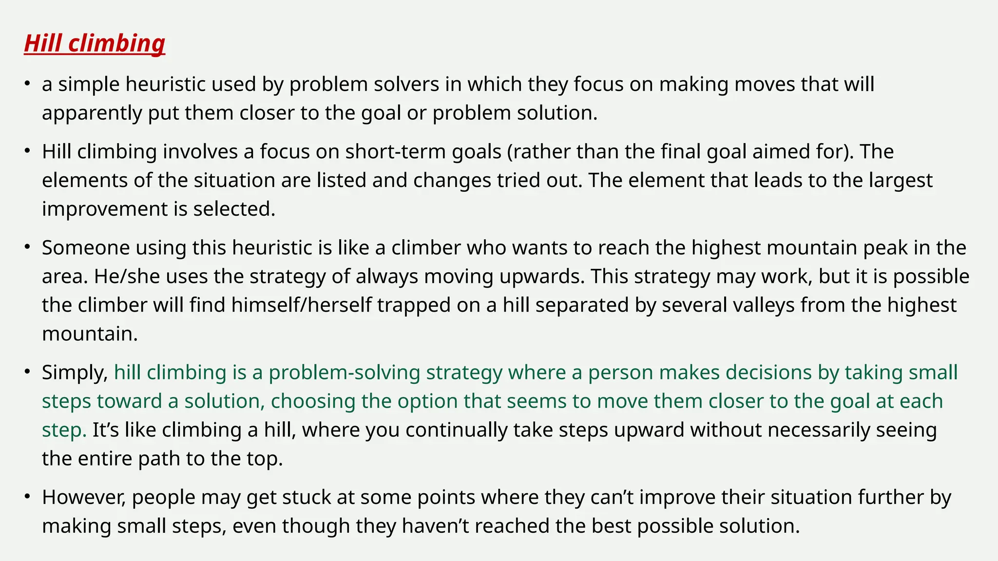 Hill climbing
• a simple heuristic used by problem solvers in which they focus on making moves that will
apparently put them closer to the goal or problem solution.
• Hill climbing involves a focus on short-term goals (rather than the final goal aimed for). The
elements of the situation are listed and changes tried out. The element that leads to the largest
improvement is selected.
• Someone using this heuristic is like a climber who wants to reach the highest mountain peak in the
area. He/she uses the strategy of always moving upwards. This strategy may work, but it is possible
the climber will find himself/herself trapped on a hill separated by several valleys from the highest
mountain.
• Simply, hill climbing is a problem-solving strategy where a person makes decisions by taking small
steps toward a solution, choosing the option that seems to move them closer to the goal at each
step. It’s like climbing a hill, where you continually take steps upward without necessarily seeing
the entire path to the top.
• However, people may get stuck at some points where they can’t improve their situation further by
making small steps, even though they haven’t reached the best possible solution.
 
