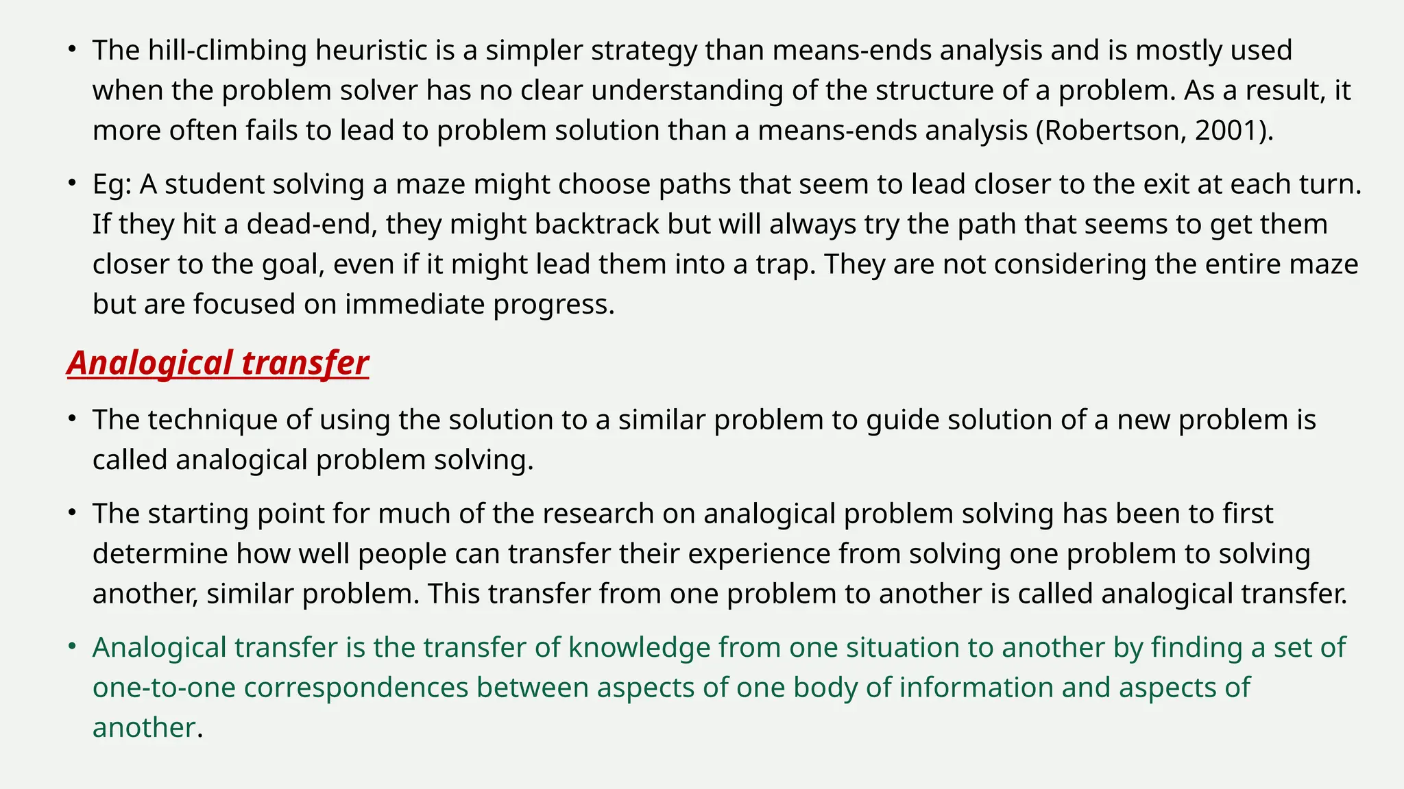 • The hill-climbing heuristic is a simpler strategy than means-ends analysis and is mostly used
when the problem solver has no clear understanding of the structure of a problem. As a result, it
more often fails to lead to problem solution than a means-ends analysis (Robertson, 2001).
• Eg: A student solving a maze might choose paths that seem to lead closer to the exit at each turn.
If they hit a dead-end, they might backtrack but will always try the path that seems to get them
closer to the goal, even if it might lead them into a trap. They are not considering the entire maze
but are focused on immediate progress.
Analogical transfer
• The technique of using the solution to a similar problem to guide solution of a new problem is
called analogical problem solving.
• The starting point for much of the research on analogical problem solving has been to first
determine how well people can transfer their experience from solving one problem to solving
another, similar problem. This transfer from one problem to another is called analogical transfer.
• Analogical transfer is the transfer of knowledge from one situation to another by finding a set of
one-to-one correspondences between aspects of one body of information and aspects of
another.
 