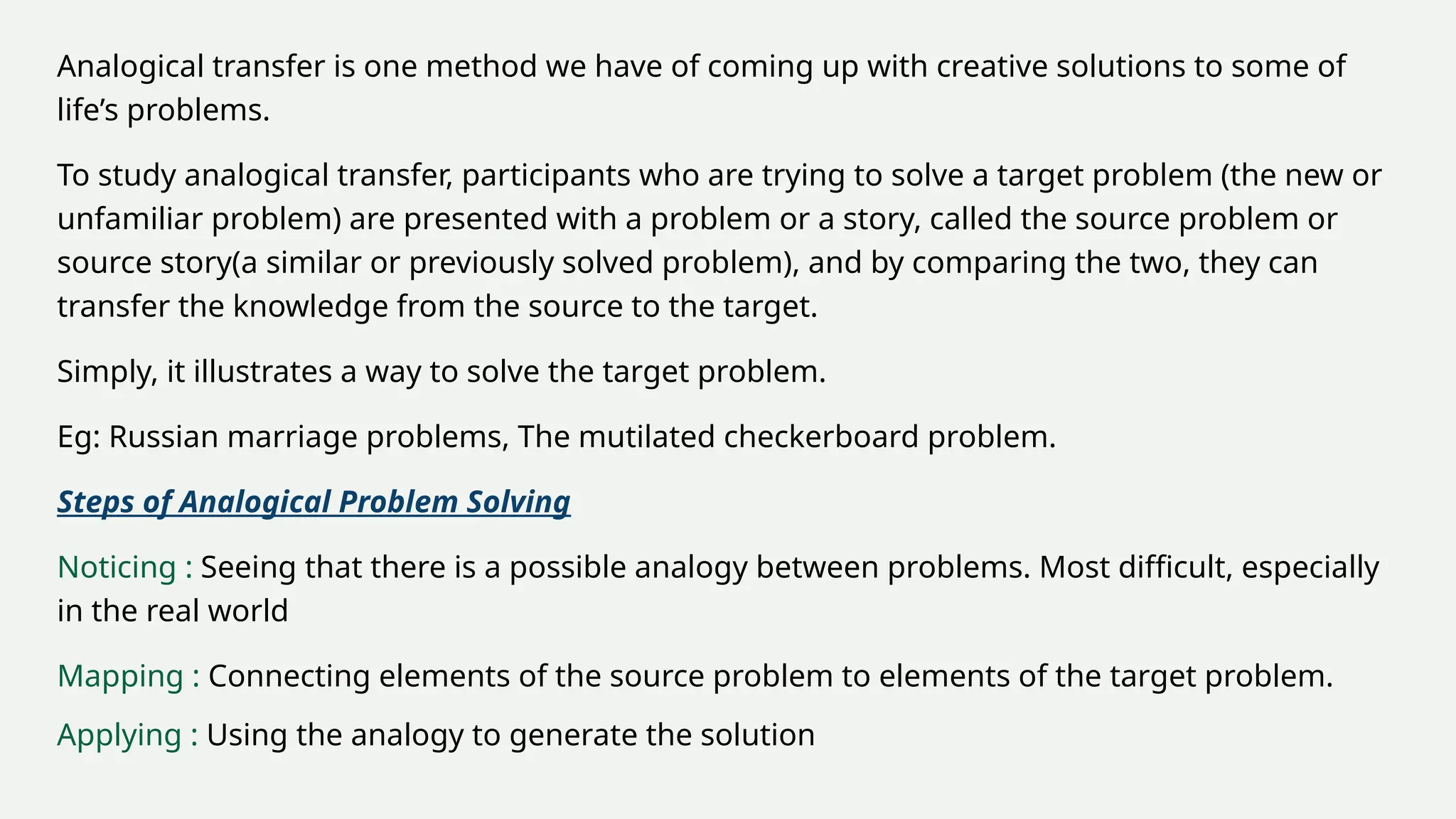 Analogical transfer is one method we have of coming up with creative solutions to some of
life’s problems.
To study analogical transfer, participants who are trying to solve a target problem (the new or
unfamiliar problem) are presented with a problem or a story, called the source problem or
source story(a similar or previously solved problem), and by comparing the two, they can
transfer the knowledge from the source to the target.
Simply, it illustrates a way to solve the target problem.
Eg: Russian marriage problems, The mutilated checkerboard problem.
Steps of Analogical Problem Solving
Noticing : Seeing that there is a possible analogy between problems. Most difficult, especially
in the real world
Mapping : Connecting elements of the source problem to elements of the target problem.
Applying : Using the analogy to generate the solution
 