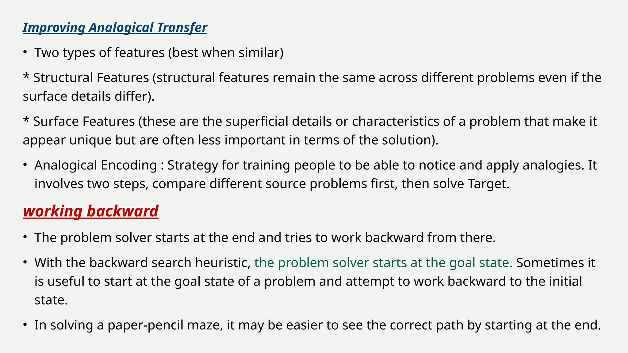 Improving Analogical Transfer
• Two types of features (best when similar)
* Structural Features (structural features remain the same across different problems even if the
surface details differ).
* Surface Features (these are the superficial details or characteristics of a problem that make it
appear unique but are often less important in terms of the solution).
• Analogical Encoding : Strategy for training people to be able to notice and apply analogies. It
involves two steps, compare different source problems first, then solve Target.
working backward
• The problem solver starts at the end and tries to work backward from there.
• With the backward search heuristic, the problem solver starts at the goal state. Sometimes it
is useful to start at the goal state of a problem and attempt to work backward to the initial
state.
• In solving a paper-pencil maze, it may be easier to see the correct path by starting at the end.
 