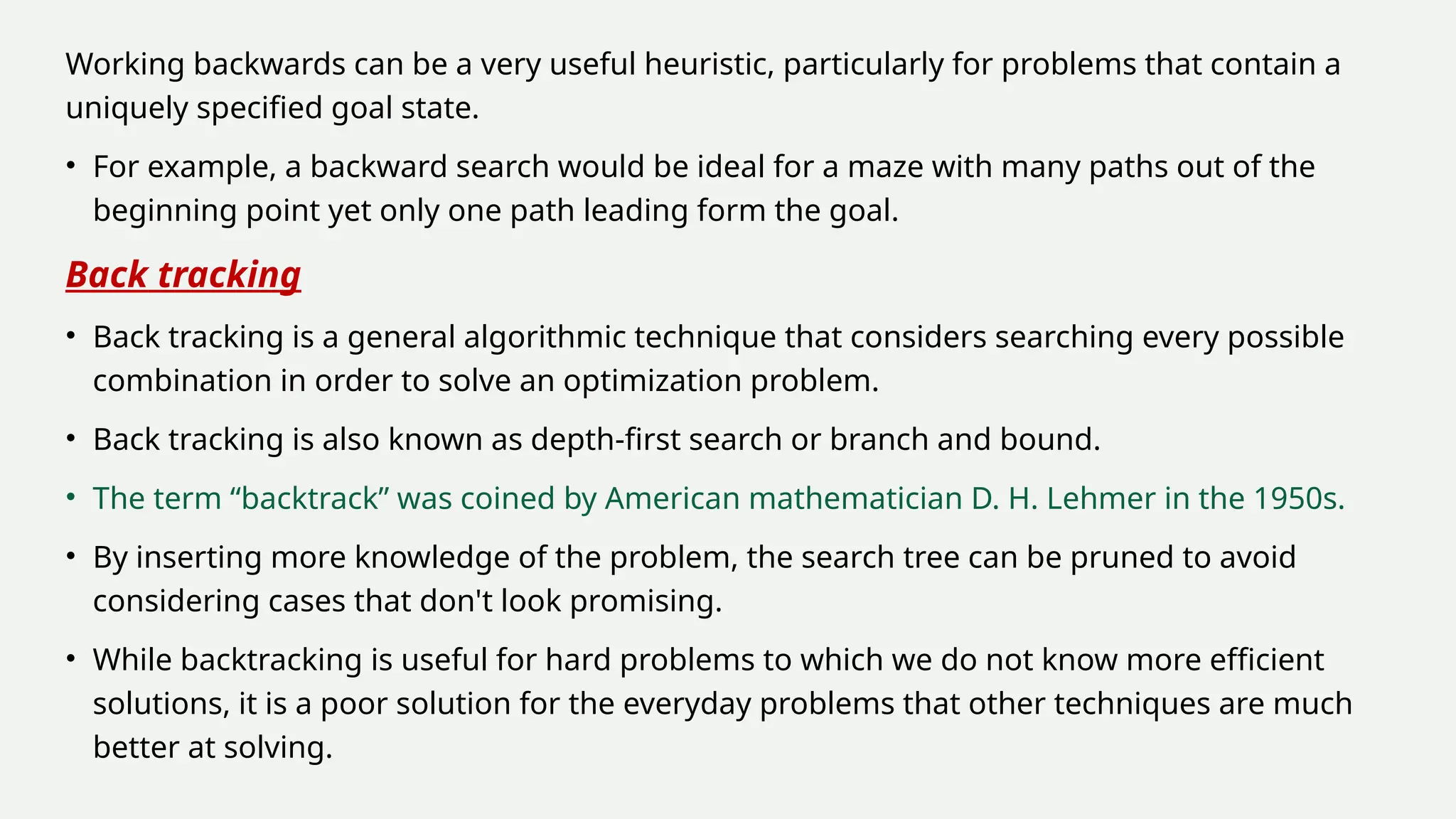 Working backwards can be a very useful heuristic, particularly for problems that contain a
uniquely specified goal state.
• For example, a backward search would be ideal for a maze with many paths out of the
beginning point yet only one path leading form the goal.
Back tracking
• Back tracking is a general algorithmic technique that considers searching every possible
combination in order to solve an optimization problem.
• Back tracking is also known as depth-first search or branch and bound.
• The term “backtrack” was coined by American mathematician D. H. Lehmer in the 1950s.
• By inserting more knowledge of the problem, the search tree can be pruned to avoid
considering cases that don't look promising.
• While backtracking is useful for hard problems to which we do not know more efficient
solutions, it is a poor solution for the everyday problems that other techniques are much
better at solving.
 