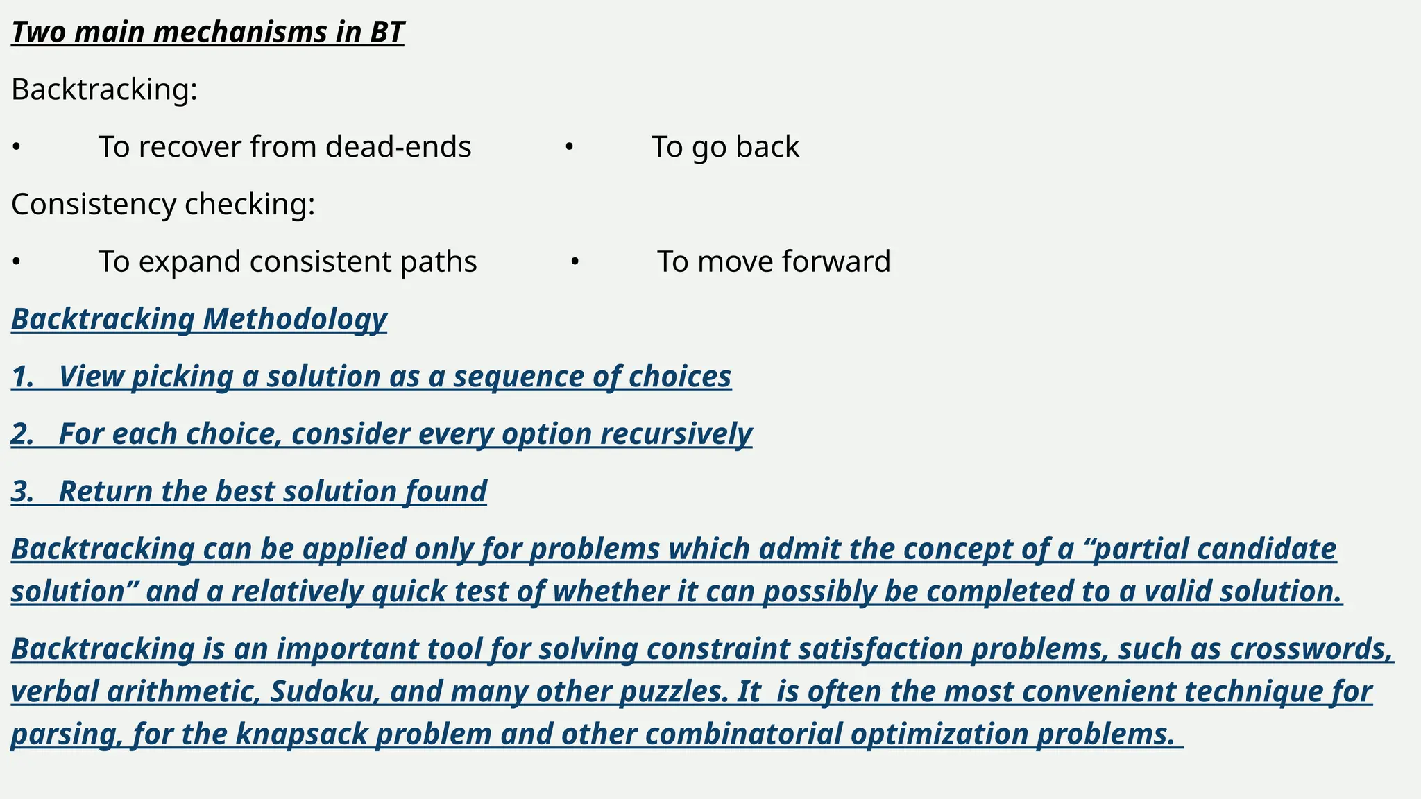 Two main mechanisms in BT
Backtracking:
• To recover from dead-ends • To go back
Consistency checking:
• To expand consistent paths • To move forward
Backtracking Methodology
1. View picking a solution as a sequence of choices
2. For each choice, consider every option recursively
3. Return the best solution found
Backtracking can be applied only for problems which admit the concept of a “partial candidate
solution” and a relatively quick test of whether it can possibly be completed to a valid solution.
Backtracking is an important tool for solving constraint satisfaction problems, such as crosswords,
verbal arithmetic, Sudoku, and many other puzzles. It is often the most convenient technique for
parsing, for the knapsack problem and other combinatorial optimization problems.
 