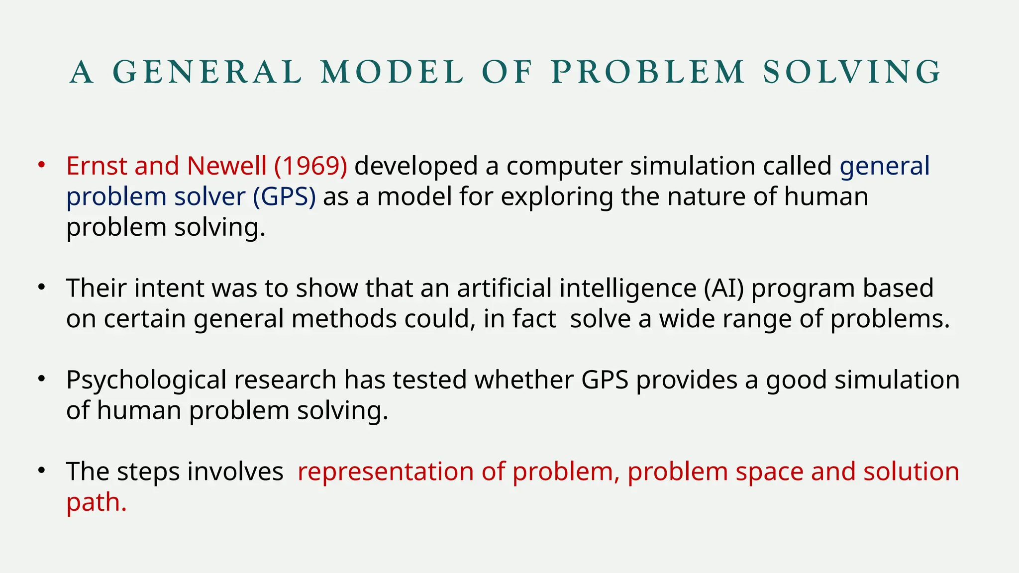 A G E N E R A L M O D E L O F P RO B L E M S O LV I N G
• Ernst and Newell (1969) developed a computer simulation called general
problem solver (GPS) as a model for exploring the nature of human
problem solving.
• Their intent was to show that an artificial intelligence (AI) program based
on certain general methods could, in fact solve a wide range of problems.
• Psychological research has tested whether GPS provides a good simulation
of human problem solving.
• The steps involves representation of problem, problem space and solution
path.
 