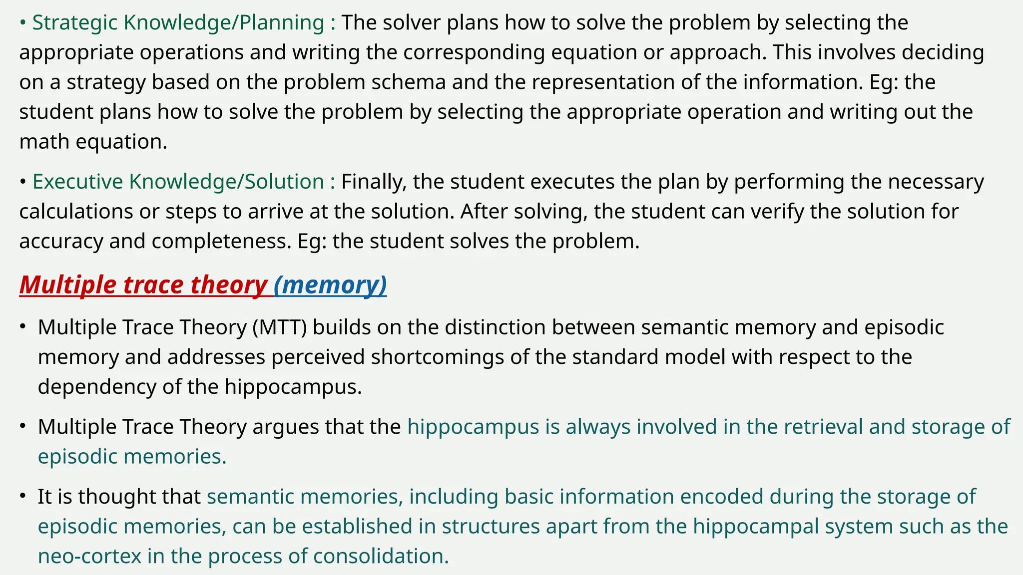 • Strategic Knowledge/Planning : The solver plans how to solve the problem by selecting the
appropriate operations and writing the corresponding equation or approach. This involves deciding
on a strategy based on the problem schema and the representation of the information. Eg: the
student plans how to solve the problem by selecting the appropriate operation and writing out the
math equation.
• Executive Knowledge/Solution : Finally, the student executes the plan by performing the necessary
calculations or steps to arrive at the solution. After solving, the student can verify the solution for
accuracy and completeness. Eg: the student solves the problem.
Multiple trace theory (memory)
• Multiple Trace Theory (MTT) builds on the distinction between semantic memory and episodic
memory and addresses perceived shortcomings of the standard model with respect to the
dependency of the hippocampus.
• Multiple Trace Theory argues that the hippocampus is always involved in the retrieval and storage of
episodic memories.
• It is thought that semantic memories, including basic information encoded during the storage of
episodic memories, can be established in structures apart from the hippocampal system such as the
neo-cortex in the process of consolidation.
 