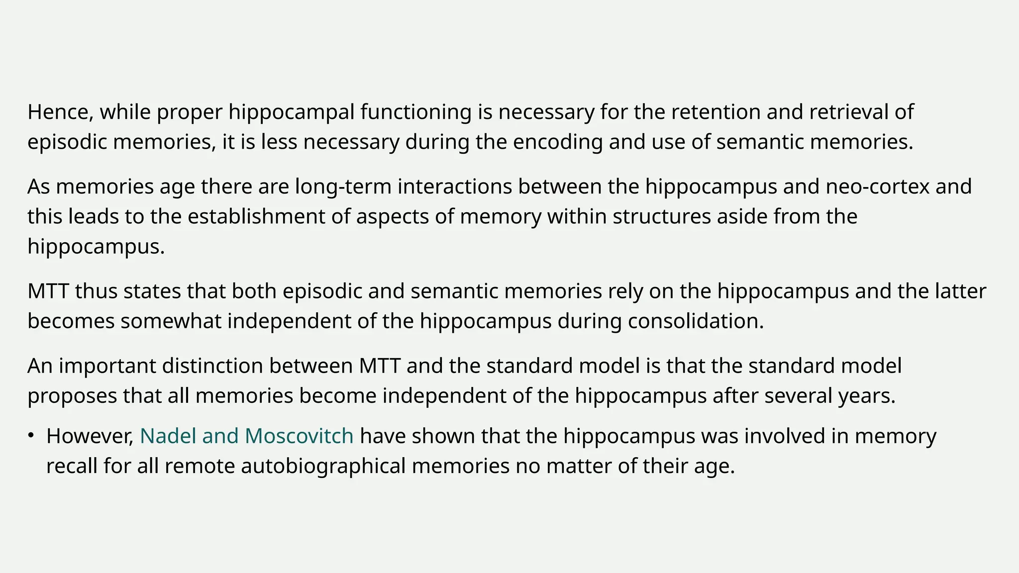 Hence, while proper hippocampal functioning is necessary for the retention and retrieval of
episodic memories, it is less necessary during the encoding and use of semantic memories.
As memories age there are long-term interactions between the hippocampus and neo-cortex and
this leads to the establishment of aspects of memory within structures aside from the
hippocampus.
MTT thus states that both episodic and semantic memories rely on the hippocampus and the latter
becomes somewhat independent of the hippocampus during consolidation.
An important distinction between MTT and the standard model is that the standard model
proposes that all memories become independent of the hippocampus after several years.
• However, Nadel and Moscovitch have shown that the hippocampus was involved in memory
recall for all remote autobiographical memories no matter of their age.
 