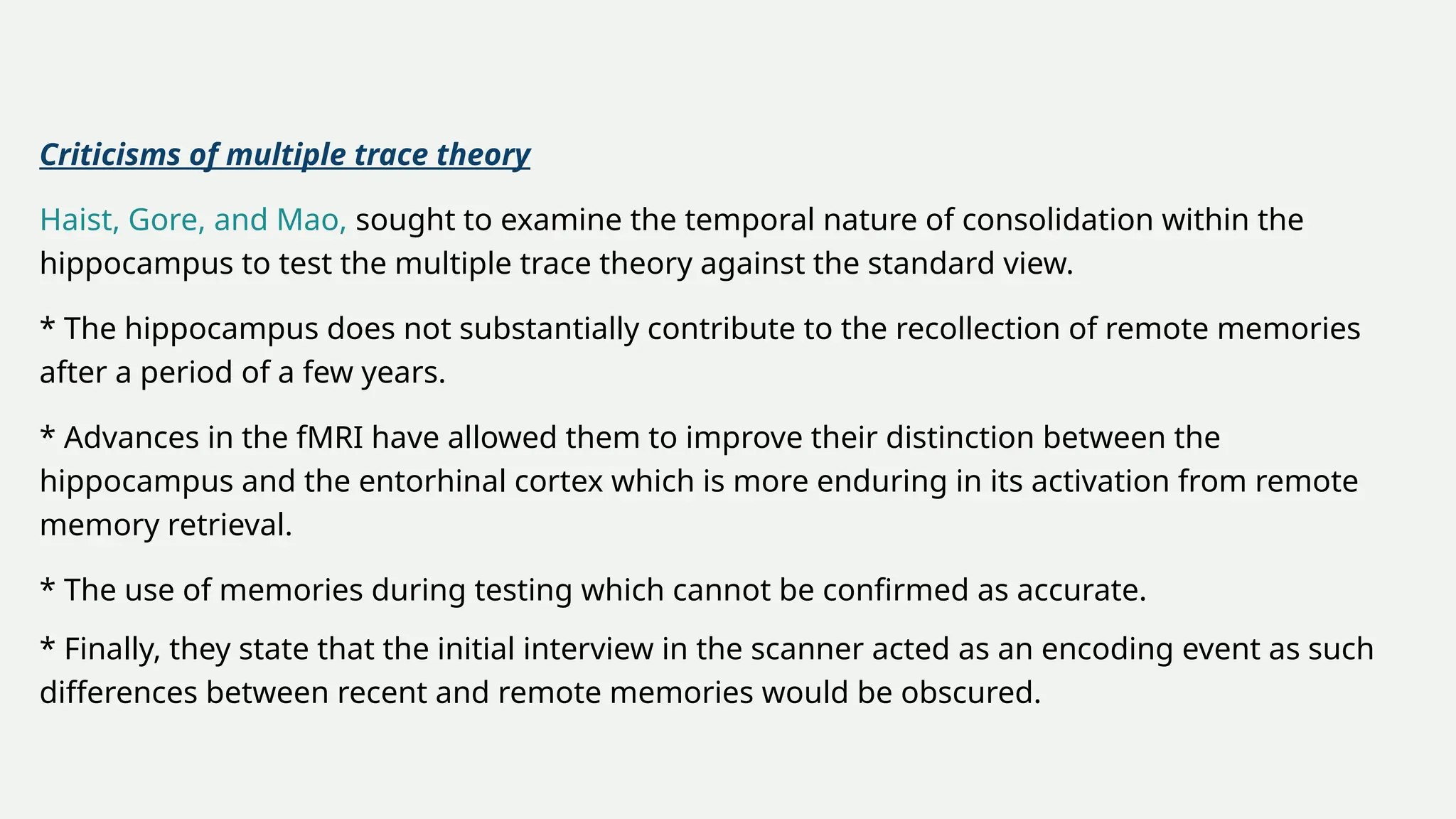 Criticisms of multiple trace theory
Haist, Gore, and Mao, sought to examine the temporal nature of consolidation within the
hippocampus to test the multiple trace theory against the standard view.
* The hippocampus does not substantially contribute to the recollection of remote memories
after a period of a few years.
* Advances in the fMRI have allowed them to improve their distinction between the
hippocampus and the entorhinal cortex which is more enduring in its activation from remote
memory retrieval.
* The use of memories during testing which cannot be confirmed as accurate.
* Finally, they state that the initial interview in the scanner acted as an encoding event as such
differences between recent and remote memories would be obscured.
 