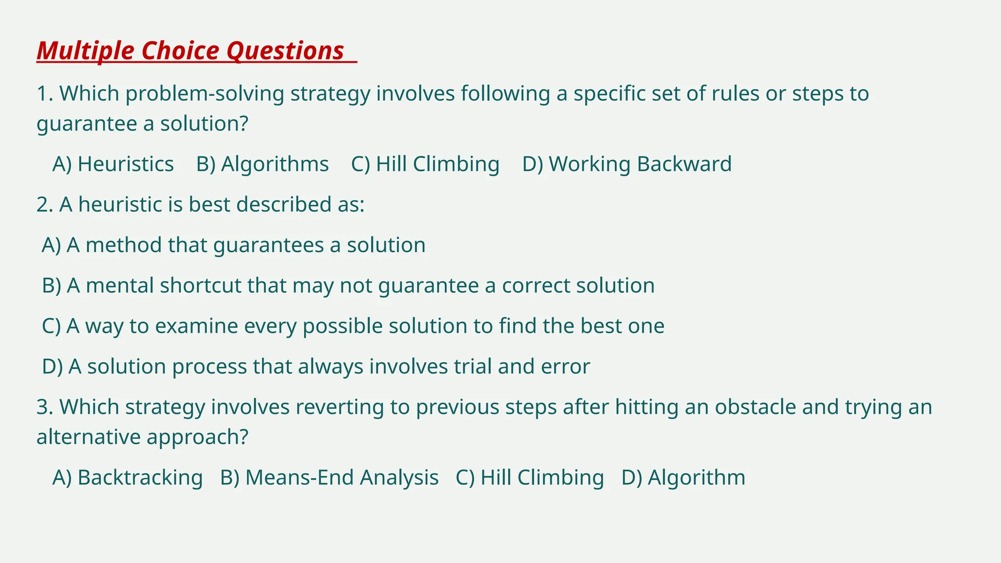 Multiple Choice Questions
1. Which problem-solving strategy involves following a specific set of rules or steps to
guarantee a solution?
A) Heuristics B) Algorithms C) Hill Climbing D) Working Backward
2. A heuristic is best described as:
A) A method that guarantees a solution
B) A mental shortcut that may not guarantee a correct solution
C) A way to examine every possible solution to find the best one
D) A solution process that always involves trial and error
3. Which strategy involves reverting to previous steps after hitting an obstacle and trying an
alternative approach?
A) Backtracking B) Means-End Analysis C) Hill Climbing D) Algorithm
 