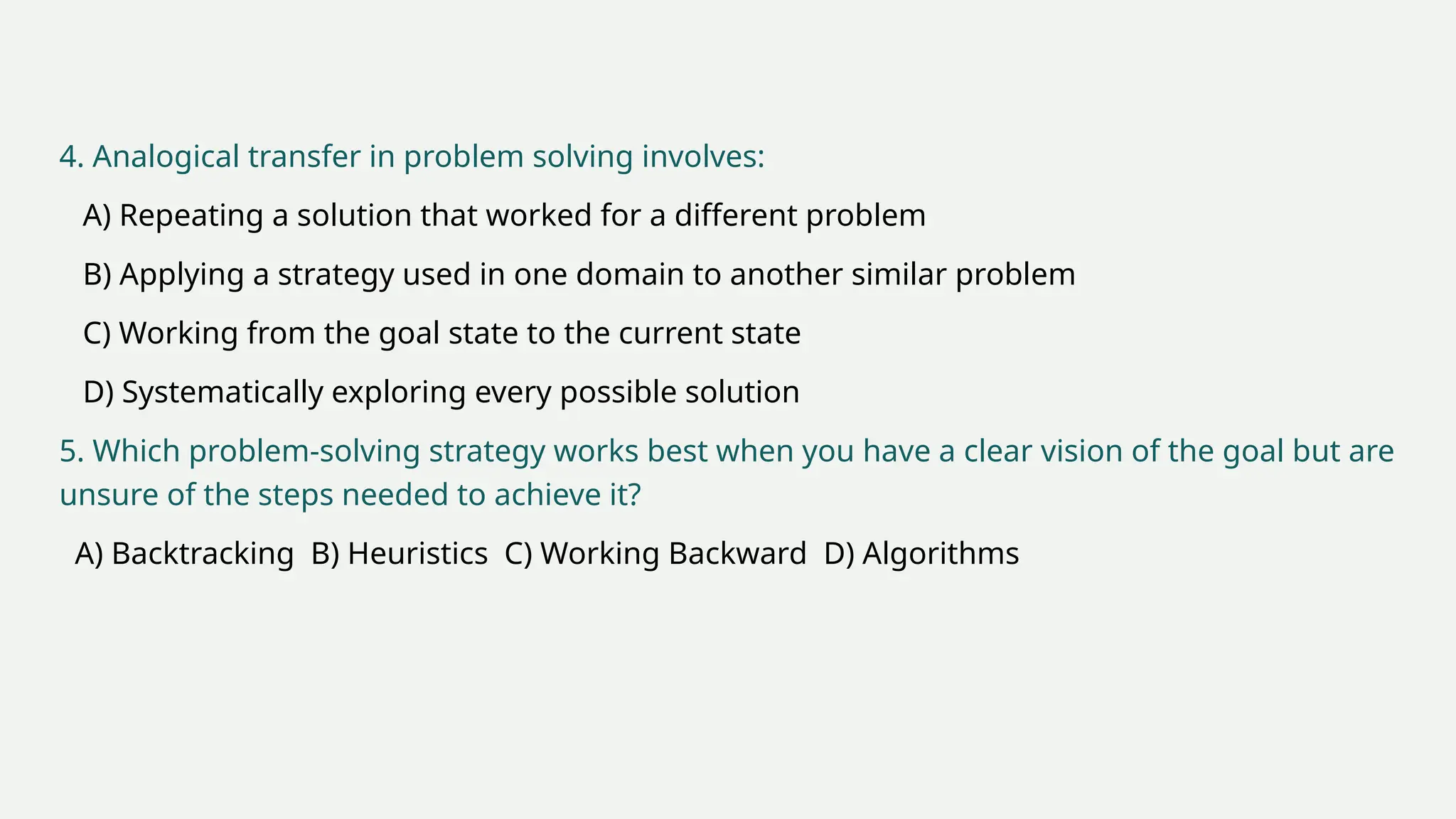 4. Analogical transfer in problem solving involves:
A) Repeating a solution that worked for a different problem
B) Applying a strategy used in one domain to another similar problem
C) Working from the goal state to the current state
D) Systematically exploring every possible solution
5. Which problem-solving strategy works best when you have a clear vision of the goal but are
unsure of the steps needed to achieve it?
A) Backtracking B) Heuristics C) Working Backward D) Algorithms
 