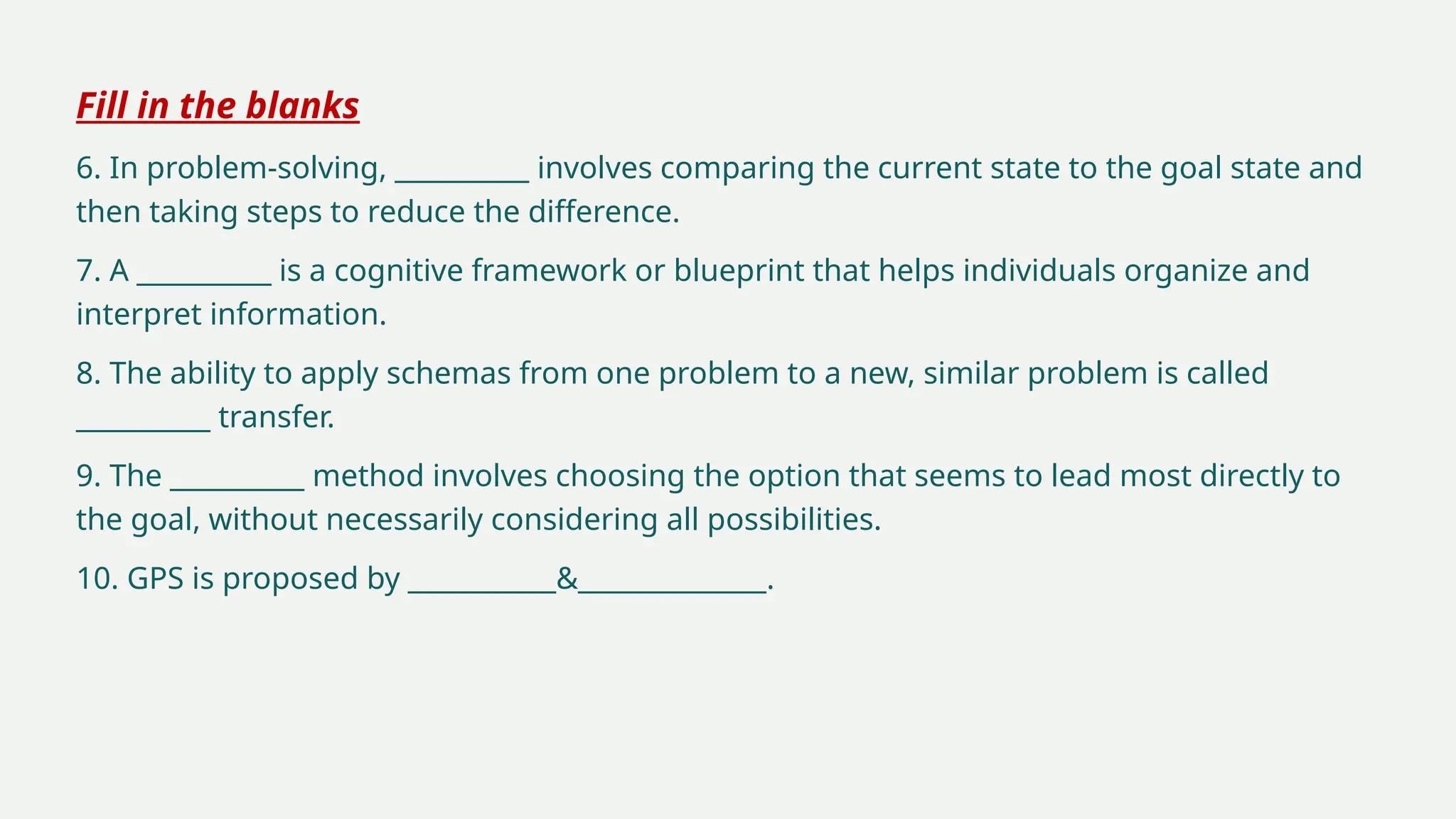 Fill in the blanks
6. In problem-solving, __________ involves comparing the current state to the goal state and
then taking steps to reduce the difference.
7. A __________ is a cognitive framework or blueprint that helps individuals organize and
interpret information.
8. The ability to apply schemas from one problem to a new, similar problem is called
__________ transfer.
9. The __________ method involves choosing the option that seems to lead most directly to
the goal, without necessarily considering all possibilities.
10. GPS is proposed by ___________&______________.
 