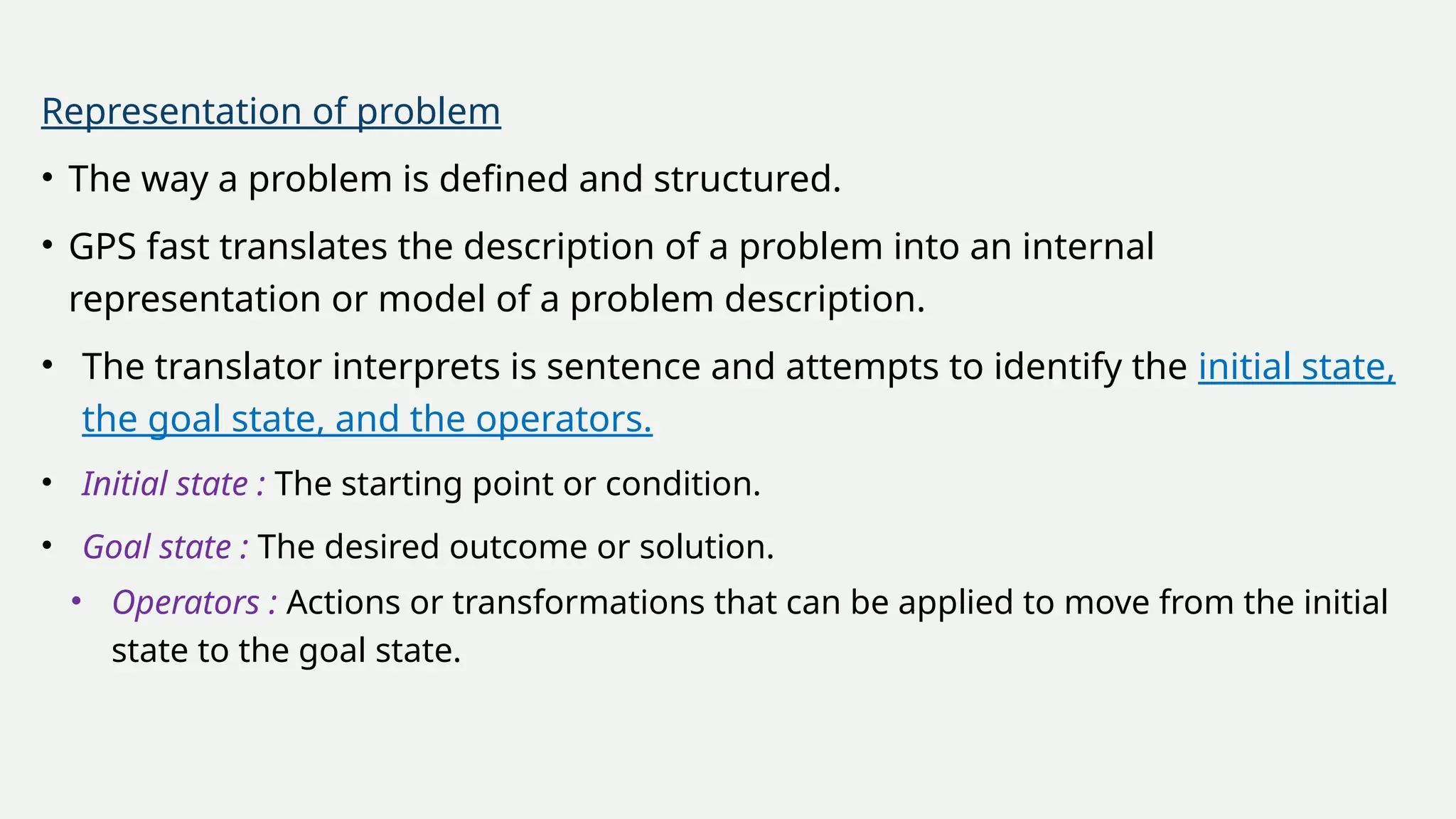 Representation of problem
• The way a problem is defined and structured.
• GPS fast translates the description of a problem into an internal
representation or model of a problem description.
• The translator interprets is sentence and attempts to identify the initial state,
the goal state, and the operators.
• Initial state : The starting point or condition.
• Goal state : The desired outcome or solution.
• Operators : Actions or transformations that can be applied to move from the initial
state to the goal state.
 