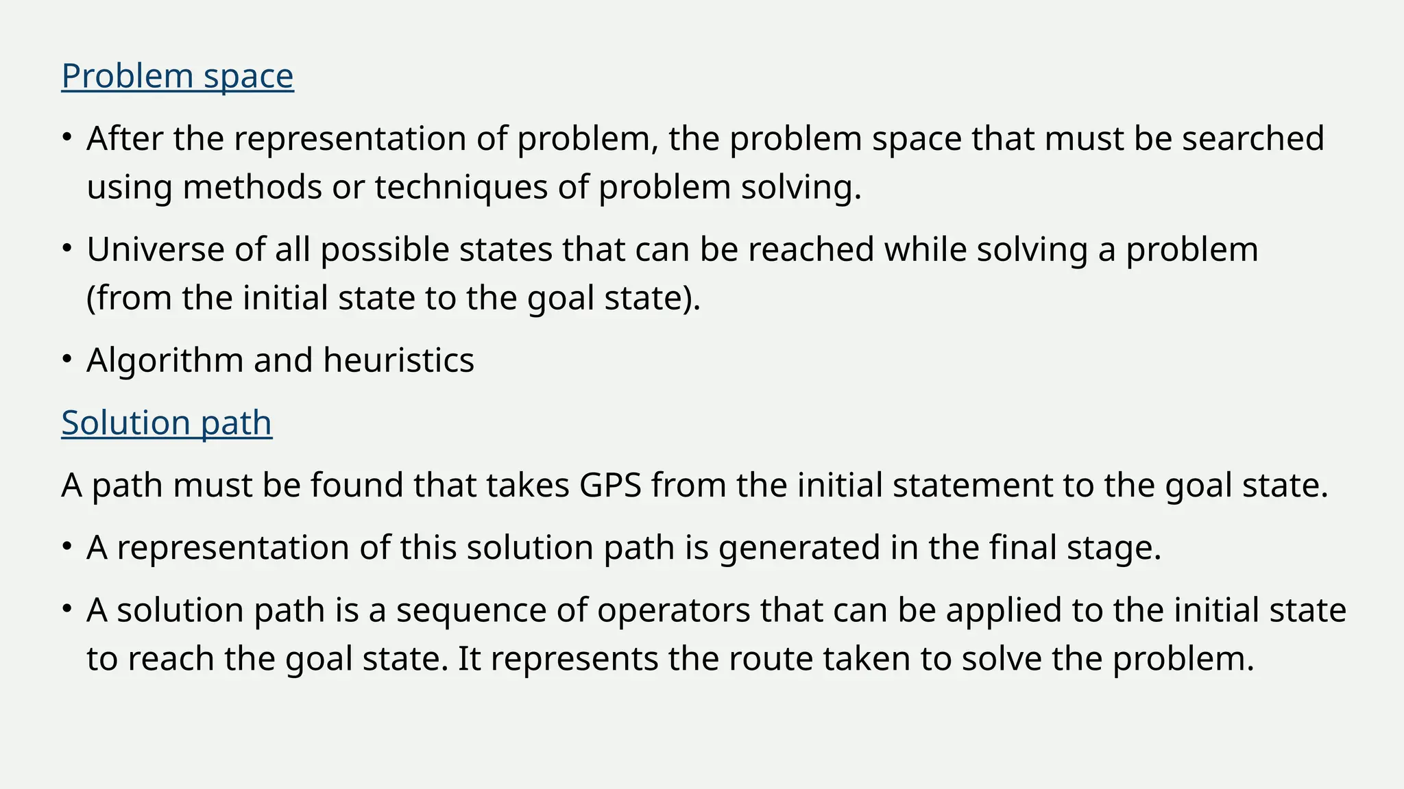 Problem space
• After the representation of problem, the problem space that must be searched
using methods or techniques of problem solving.
• Universe of all possible states that can be reached while solving a problem
(from the initial state to the goal state).
• Algorithm and heuristics
Solution path
A path must be found that takes GPS from the initial statement to the goal state.
• A representation of this solution path is generated in the final stage.
• A solution path is a sequence of operators that can be applied to the initial state
to reach the goal state. It represents the route taken to solve the problem.
 