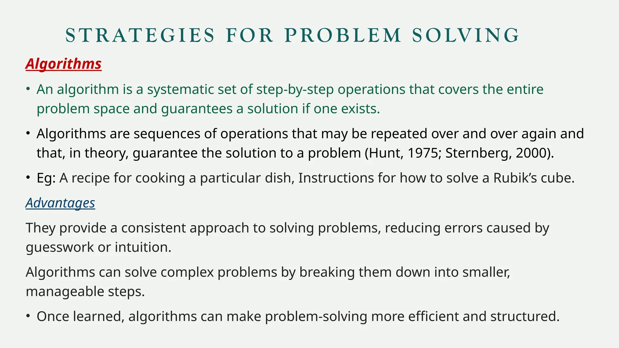 S T R AT E G I E S FO R P RO B L E M S O LV I N G
Algorithms
• An algorithm is a systematic set of step-by-step operations that covers the entire
problem space and guarantees a solution if one exists.
• Algorithms are sequences of operations that may be repeated over and over again and
that, in theory, guarantee the solution to a problem (Hunt, 1975; Sternberg, 2000).
• Eg: A recipe for cooking a particular dish, Instructions for how to solve a Rubik’s cube.
Advantages
They provide a consistent approach to solving problems, reducing errors caused by
guesswork or intuition.
Algorithms can solve complex problems by breaking them down into smaller,
manageable steps.
• Once learned, algorithms can make problem-solving more efficient and structured.
 
