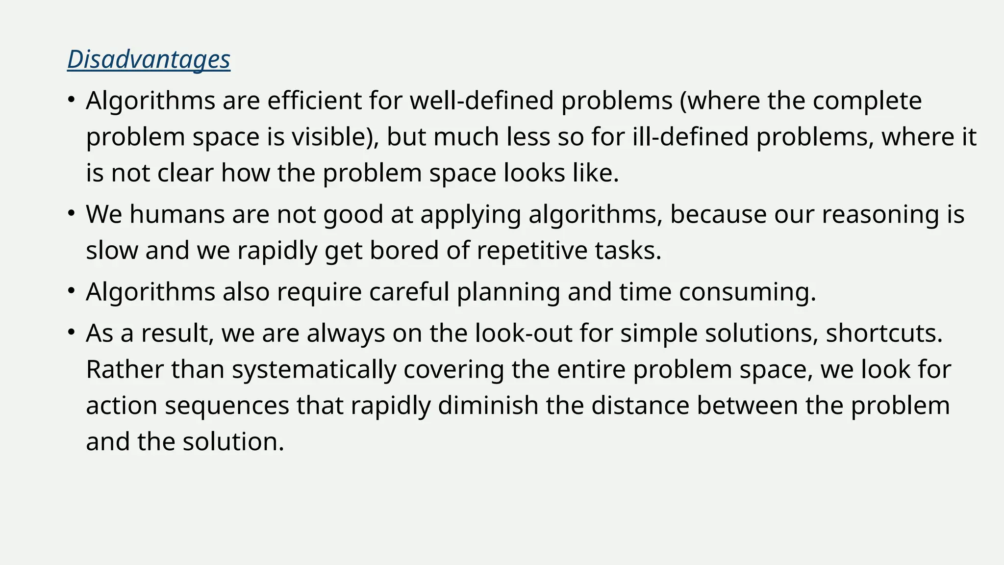 Disadvantages
• Algorithms are efficient for well-defined problems (where the complete
problem space is visible), but much less so for ill-defined problems, where it
is not clear how the problem space looks like.
• We humans are not good at applying algorithms, because our reasoning is
slow and we rapidly get bored of repetitive tasks.
• Algorithms also require careful planning and time consuming.
• As a result, we are always on the look-out for simple solutions, shortcuts.
Rather than systematically covering the entire problem space, we look for
action sequences that rapidly diminish the distance between the problem
and the solution.
 