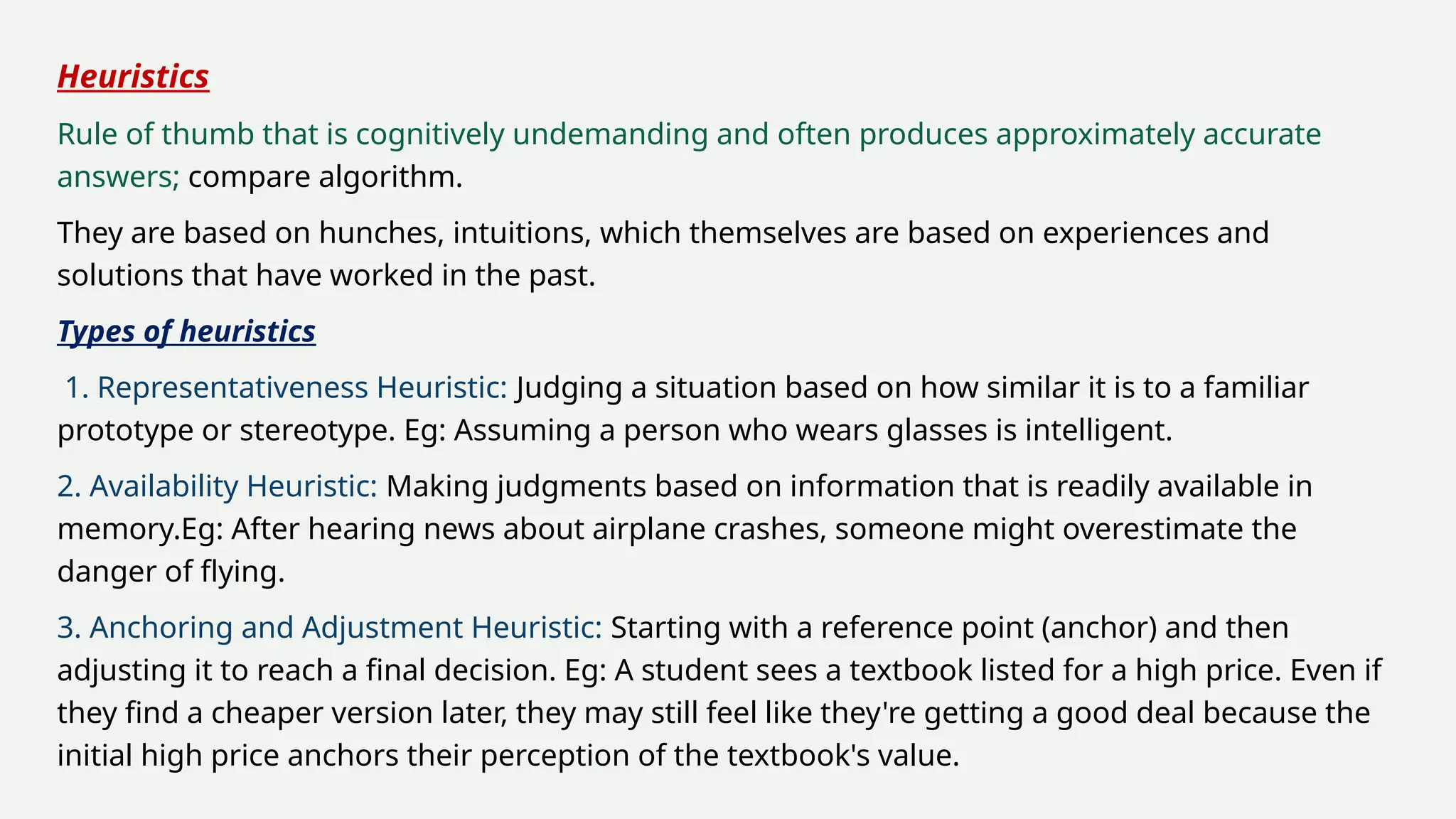 Heuristics
Rule of thumb that is cognitively undemanding and often produces approximately accurate
answers; compare algorithm.
They are based on hunches, intuitions, which themselves are based on experiences and
solutions that have worked in the past.
Types of heuristics
1. Representativeness Heuristic: Judging a situation based on how similar it is to a familiar
prototype or stereotype. Eg: Assuming a person who wears glasses is intelligent.
2. Availability Heuristic: Making judgments based on information that is readily available in
memory.Eg: After hearing news about airplane crashes, someone might overestimate the
danger of flying.
3. Anchoring and Adjustment Heuristic: Starting with a reference point (anchor) and then
adjusting it to reach a final decision. Eg: A student sees a textbook listed for a high price. Even if
they find a cheaper version later, they may still feel like they're getting a good deal because the
initial high price anchors their perception of the textbook's value.
 
