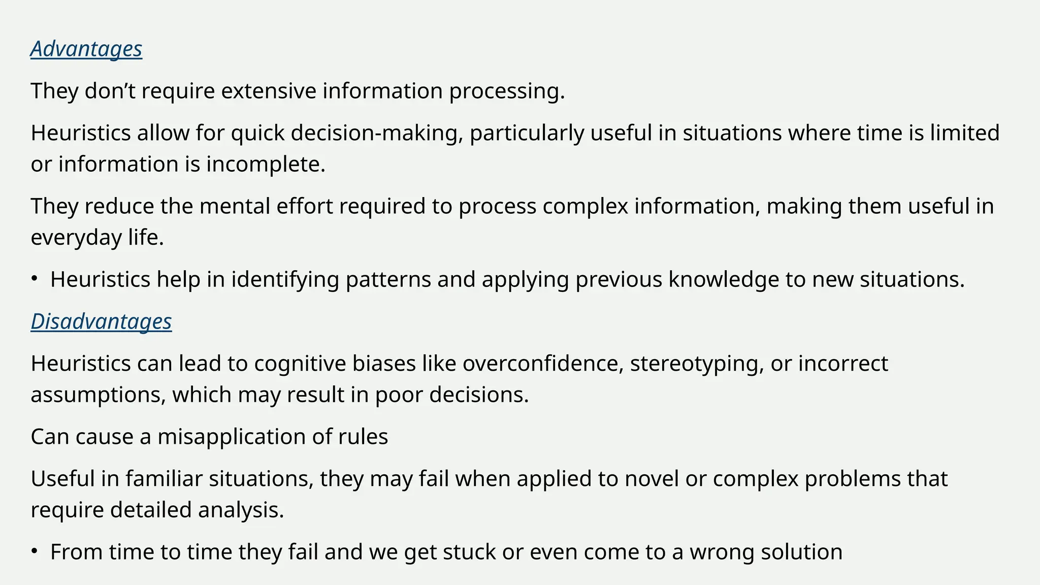 Advantages
They don’t require extensive information processing.
Heuristics allow for quick decision-making, particularly useful in situations where time is limited
or information is incomplete.
They reduce the mental effort required to process complex information, making them useful in
everyday life.
• Heuristics help in identifying patterns and applying previous knowledge to new situations.
Disadvantages
Heuristics can lead to cognitive biases like overconfidence, stereotyping, or incorrect
assumptions, which may result in poor decisions.
Can cause a misapplication of rules
Useful in familiar situations, they may fail when applied to novel or complex problems that
require detailed analysis.
• From time to time they fail and we get stuck or even come to a wrong solution
 