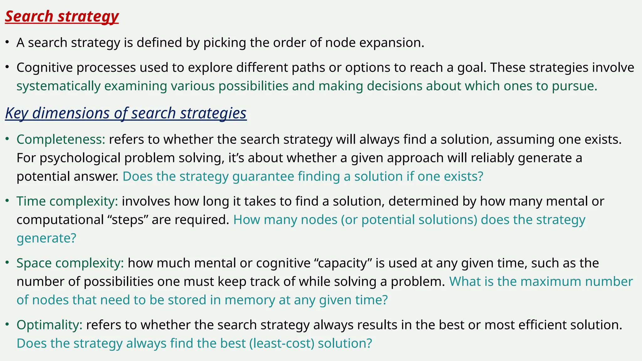 Search strategy
• A search strategy is defined by picking the order of node expansion.
• Cognitive processes used to explore different paths or options to reach a goal. These strategies involve
systematically examining various possibilities and making decisions about which ones to pursue.
Key dimensions of search strategies
• Completeness: refers to whether the search strategy will always find a solution, assuming one exists.
For psychological problem solving, it’s about whether a given approach will reliably generate a
potential answer. Does the strategy guarantee finding a solution if one exists?
• Time complexity: involves how long it takes to find a solution, determined by how many mental or
computational “steps” are required. How many nodes (or potential solutions) does the strategy
generate?
• Space complexity: how much mental or cognitive “capacity” is used at any given time, such as the
number of possibilities one must keep track of while solving a problem. What is the maximum number
of nodes that need to be stored in memory at any given time?
• Optimality: refers to whether the search strategy always results in the best or most efficient solution.
Does the strategy always find the best (least-cost) solution?
 