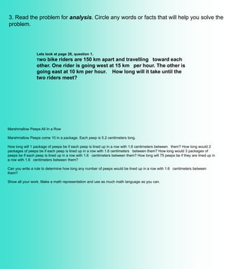 3. Read the problem for analysis. Circle any words or facts that will help you solve the
problem.
Marshmallow Peeps All In a Row
Marshmallow Peeps come 10 in a package. Each peep is 5.2 centimeters long.
How long will 1 package of peeps be if each peep is lined up in a row with 1.6 centimeters between them? How long would 2
packages of peeps be if each peep is lined up in a row with 1.6 centimeters between them? How long would 3 packages of
peeps be if each peep is lined up in a row with 1.6 centimeters between them? How long will 75 peeps be if they are lined up in
a row with 1.6 centimeters between them?
Can you write a rule to determine how long any number of peeps would be lined up in a row with 1.6 centimeters between
them?
Show all your work. Make a math representation and use as much math language as you can.
Lets look at page 26, question 1.
Two bike riders are 150 km apart and travelling toward each
other. One rider is going west at 15 km per hour. The other is
going east at 10 km per hour. How long will it take until the
two riders meet?
 