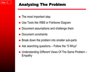 Analyzing The Problem
 The most important step
 Use Tools like WBS or Fishbone Diagram
 Document assumptions and challenge them
 Document constraints
 Break down the problem into smaller sub-parts
 Ask searching questions – Follow the “5 Whys”
 Understanding Different Views Of The Same Problem –
Empathy
Step – 2
 