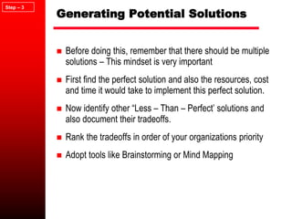 Generating Potential Solutions
 Before doing this, remember that there should be multiple
solutions – This mindset is very important
 First find the perfect solution and also the resources, cost
and time it would take to implement this perfect solution.
 Now identify other “Less – Than – Perfect’ solutions and
also document their tradeoffs.
 Rank the tradeoffs in order of your organizations priority
 Adopt tools like Brainstorming or Mind Mapping
Step – 3
 