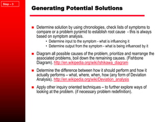 Generating Potential Solutions
 Determine solution by using chronologies, check lists of symptoms to
compare or a problem pyramid to establish root cause - this is always
based on symptom analysis.
• Determine input to the symptom - what is influencing it
• Determine output from the symptom - what is being influenced by it
 Diagram all possible causes of the problem, prioritize and rearrange the
associated problems, boil down the remaining causes. (Fishbone
Diagram). http://en.wikipedia.org/wiki/Ishikawa_diagram
 Determine the difference between how it should perform and how it
actually performs – what, where, when, how (any form of Deviation
Analysis). http://en.wikipedia.org/wiki/Deviation_analysis
 Apply other inquiry oriented techniques – to further explore ways of
looking at the problem. (if necessary problem redefinition).
Step – 3
 