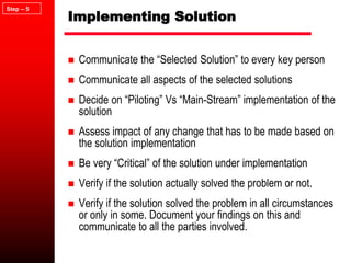 Implementing Solution
 Communicate the “Selected Solution” to every key person
 Communicate all aspects of the selected solutions
 Decide on “Piloting” Vs “Main-Stream” implementation of the
solution
 Assess impact of any change that has to be made based on
the solution implementation
 Be very “Critical” of the solution under implementation
 Verify if the solution actually solved the problem or not.
 Verify if the solution solved the problem in all circumstances
or only in some. Document your findings on this and
communicate to all the parties involved.
Step – 5
 