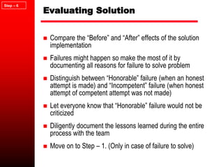 Evaluating Solution
 Compare the “Before” and “After” effects of the solution
implementation
 Failures might happen so make the most of it by
documenting all reasons for failure to solve problem
 Distinguish between “Honorable” failure (when an honest
attempt is made) and “Incompetent” failure (when honest
attempt of competent attempt was not made)
 Let everyone know that “Honorable” failure would not be
criticized
 Diligently document the lessons learned during the entire
process with the team
 Move on to Step – 1. (Only in case of failure to solve)
Step – 6
 