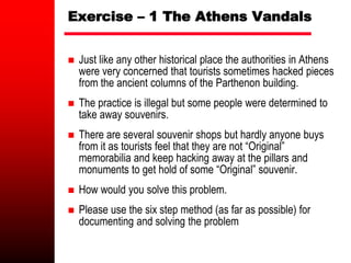 Exercise – 1 The Athens Vandals
 Just like any other historical place the authorities in Athens
were very concerned that tourists sometimes hacked pieces
from the ancient columns of the Parthenon building.
 The practice is illegal but some people were determined to
take away souvenirs.
 There are several souvenir shops but hardly anyone buys
from it as tourists feel that they are not “Original”
memorabilia and keep hacking away at the pillars and
monuments to get hold of some “Original” souvenir.
 How would you solve this problem.
 Please use the six step method (as far as possible) for
documenting and solving the problem
 