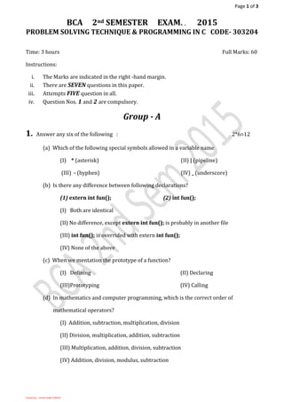 Page 1 of 3
Created by: - Umesh Singh (13BC01)
BCA 2nd SEMESTER EXAM. , 2015
PROBLEM SOLVING TECHNIQUE & PROGRAMMING IN C CODE- 303204
Time: 3 hours Full Marks: 60
Instructions:
i. The Marks are indicated in the right -hand margin.
ii. There are SEVEN questions in this paper.
iii. Attempts FIVE question in all.
iv. Question Nos. 1 and 2 are compulsory.
Group - A
1. Answer any six of the following : 2*6=12
(a) Which of the following special symbols allowed in a variable name
(I) * (asterisk) (II) | (pipeline)
(III) - (hyphen) (IV) _ (underscore)
(b) Is there any difference between following declarations?
(1) extern int fun(); (2) int fun();
(I) Both are identical
(II) No difference, except extern int fun(); is probably in another file
(III) int fun(); is overrided with extern int fun();
(IV) None of the above
(c) When we mentation the prototype of a function?
(I) Defining (II) Declaring
(III)Prototyping (IV) Calling
(d) In mathematics and computer programming, which is the correct order of
mathematical operators?
(I) Addition, subtraction, multiplication, division
(II) Division, multiplication, addition, subtraction
(III) Multiplication, addition, division, subtraction
(IV) Addition, division, modulus, subtraction
 
