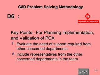 D6  :  Key Points : For Planning Implementation, and Validation of PCA Evaluate the need of support required from other concerned departments Include representatives from the other concerned departments in the team  BACK G8D Problem Solving Methodology 