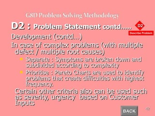 D2 :  Problem Statement  contd….. Development  (contd…) In case of complex problems (with multiple defect / multiple root causes) Separate : Symptoms are broken down and subdivided according to complexity Prioritise : Pareto Charts are used to identify problems that create difficulties with highest frequency. Certain other criteria also can be used such as severity, urgency  based on Customer Inputs BACK 