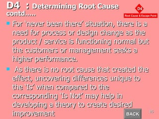 D4  :  Determining Root Cause  contd….. For ‘never been there’ situation, there is a need for process or design change as the product / service is functioning normal but the customers or management seeks a higher performance. As there is no root cause that created the effect, uncovering differences unique to the ‘Is’ when compared to the corresponding ‘Is Not’ may help in developing a theory to create desired improvement  BACK 